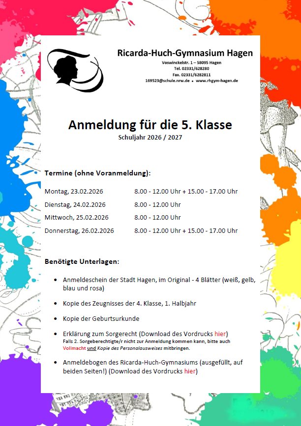 Anmeldung für die 5. Klasse Schuljahr 2026 / 2027  Termine (ohne Voranmeldung): Montag, 23.02.2026		8.00 - 12.00 Uhr + 15.00 - 17.00 Uhr Dienstag, 24.02.2026		8.00 - 12.00 Uhr Mittwoch, 25.02.2026		8.00 - 12.00 Uhr Donnerstag, 26.02.2026		8.00 - 12.00 Uhr + 15.00 - 17.00 Uhr   Benötigte Unterlagen: - Anmeldeschein der Stadt Hagen, im Original - 4 Blätter (weiß, gelb, blau und rosa) - Kopie des Zeugnisses der 4. Klasse, 1. Halbjahr - Kopie der Geburtsurkunde - Erklärung zum Sorgerecht (Download des Vordrucks hier)   Falls 2. Sorgeberechtigte/r nicht zur Anmeldung kommen kann, bitte auch   Vollmacht (Download des Vordrucks hier) und Kopie des Personalausweises mitbringen. - Anmeldebogen des Ricarda-Huch-Gymnasiums (ausgefüllt, auf beiden Seiten!) (Download des Vordrucks hier)